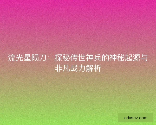 流光星陨刀：探秘传世神兵的神秘起源与非凡战力解析