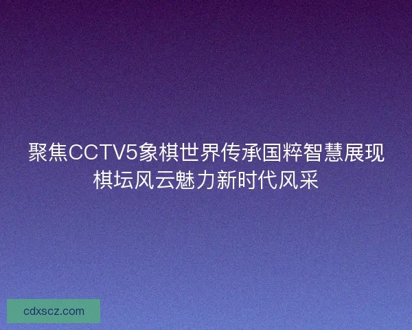 聚焦CCTV5象棋世界传承国粹智慧展现棋坛风云魅力新时代风采
