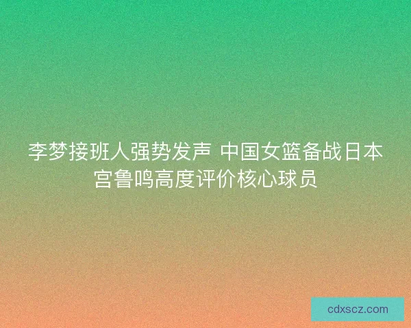 李梦接班人强势发声 中国女篮备战日本宫鲁鸣高度评价核心球员