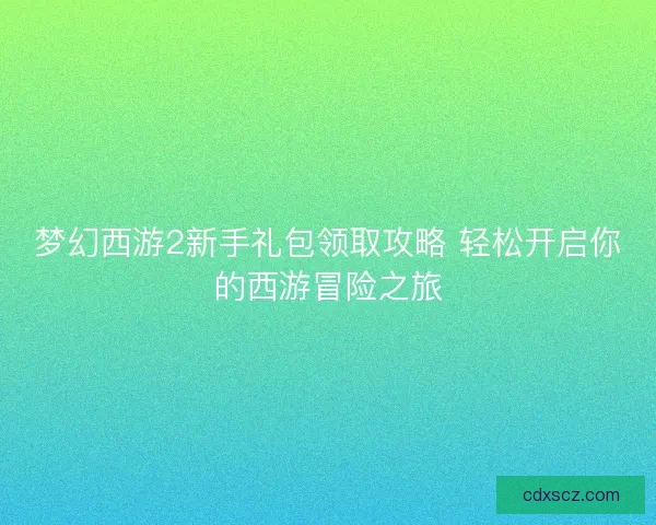 梦幻西游2新手礼包领取攻略 轻松开启你的西游冒险之旅