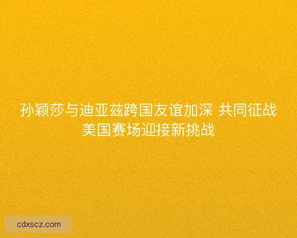 孙颖莎与迪亚兹跨国友谊加深 共同征战美国赛场迎接新挑战