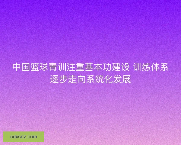 中国篮球青训注重基本功建设 训练体系逐步走向系统化发展