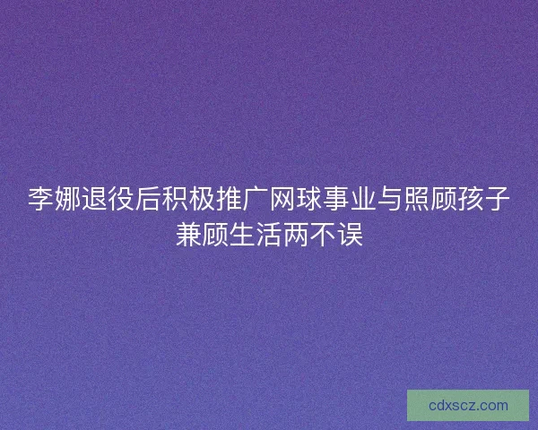 李娜退役后积极推广网球事业与照顾孩子兼顾生活两不误