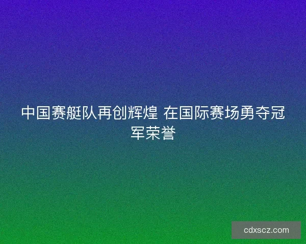中国赛艇队再创辉煌 在国际赛场勇夺冠军荣誉