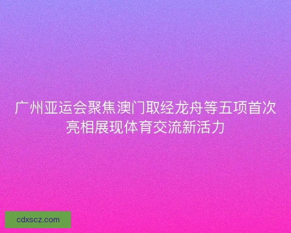 广州亚运会聚焦澳门取经龙舟等五项首次亮相展现体育交流新活力