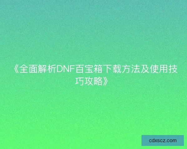 《全面解析DNF百宝箱下载方法及使用技巧攻略》